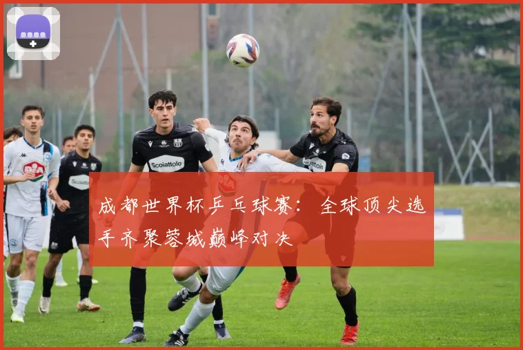 成都世界杯乒乓球赛：全球顶尖选手齐聚蓉城巅峰对决