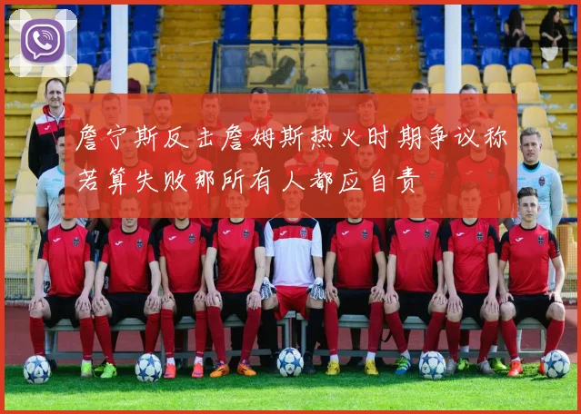 詹宁斯反击詹姆斯热火时期争议称若算失败那所有人都应自责