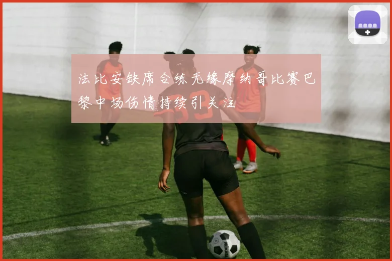 法比安缺席合练无缘摩纳哥比赛巴黎中场伤情持续引关注