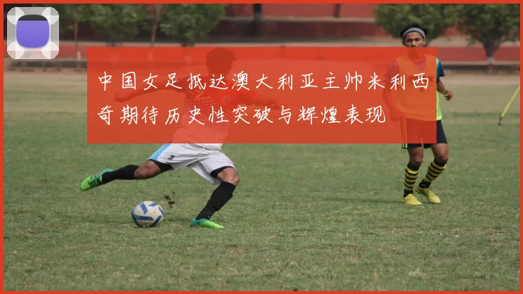 中国女足抵达澳大利亚主帅米利西奇期待历史性突破与辉煌表现