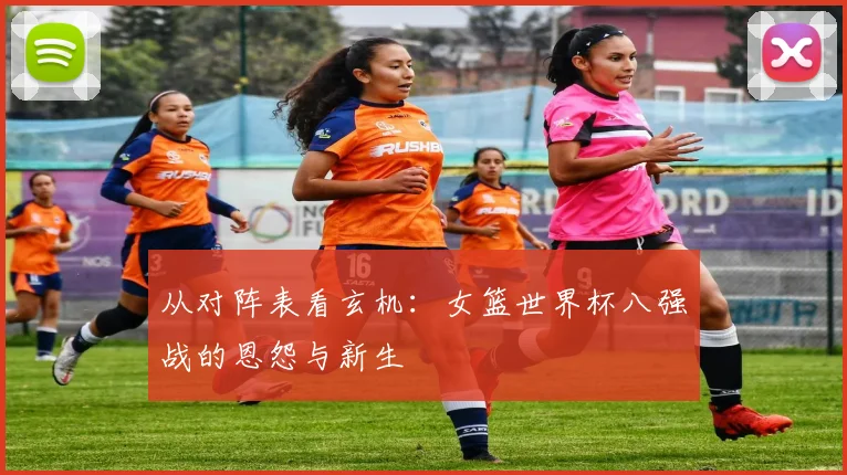 从对阵表看玄机：女篮世界杯八强战的恩怨与新生