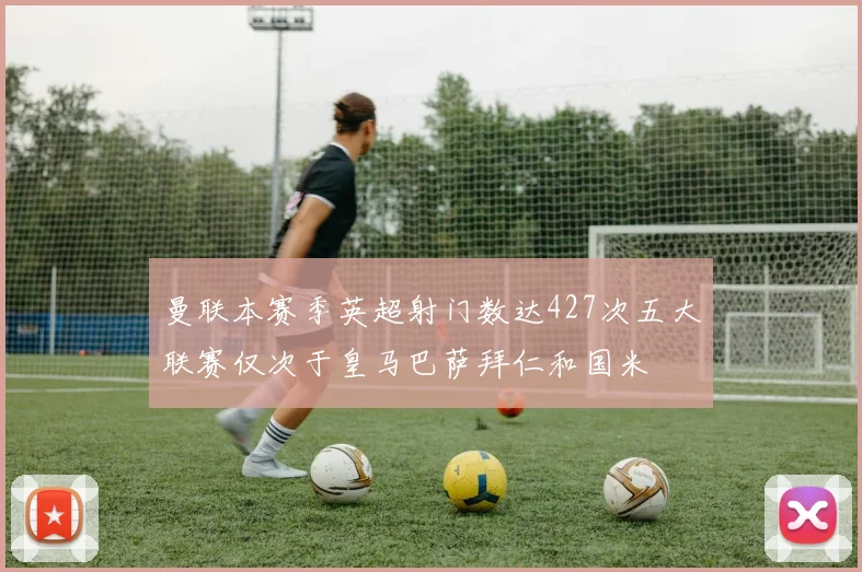 曼联本赛季英超射门数达427次五大联赛仅次于皇马巴萨拜仁和国米
