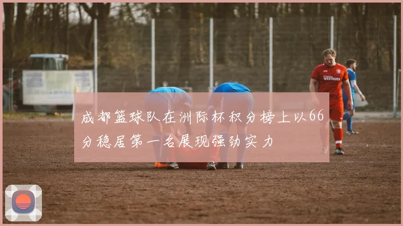 成都篮球队在洲际杯积分榜上以66分稳居第一名展现强劲实力