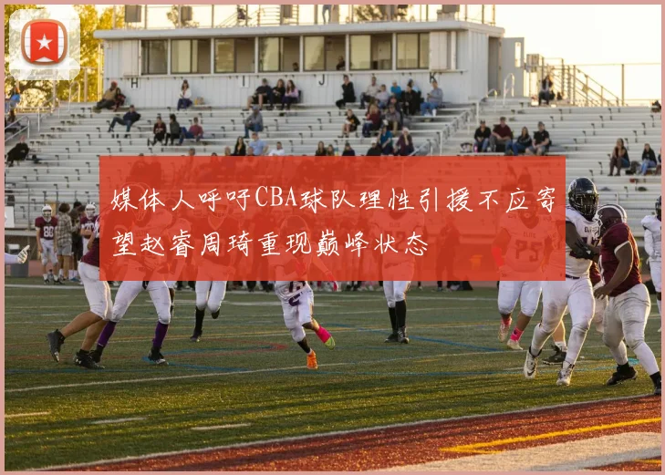 媒体人呼吁CBA球队理性引援不应寄望赵睿周琦重现巅峰状态