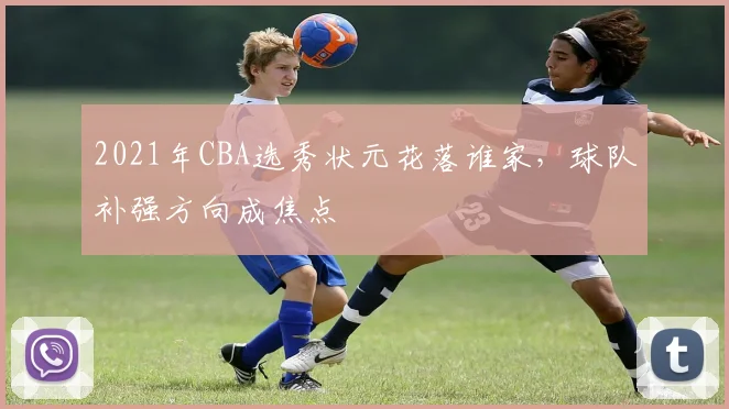 2021年CBA选秀状元花落谁家，球队补强方向成焦点