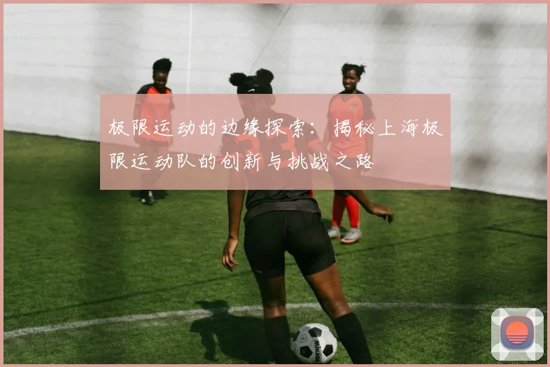 极限运动的边缘探索：揭秘上海极限运动队的创新与挑战之路