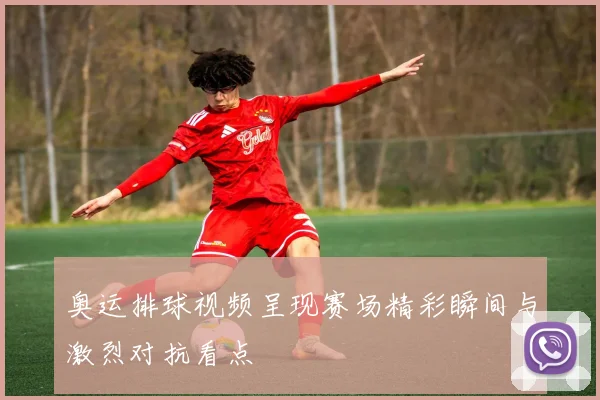 奥运排球视频呈现赛场精彩瞬间与激烈对抗看点